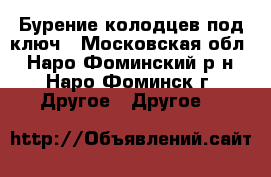 Бурение колодцев под ключ - Московская обл., Наро-Фоминский р-н, Наро-Фоминск г. Другое » Другое   